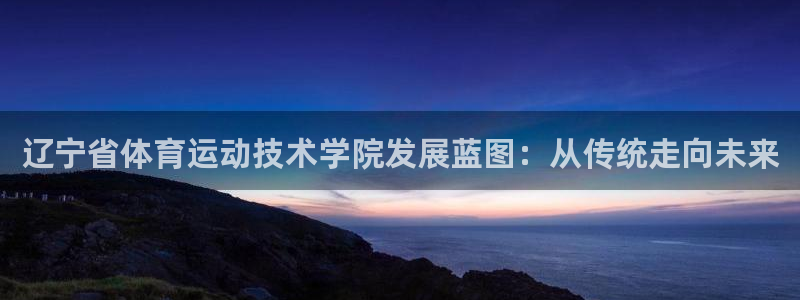 米兰体育全站下载app：辽宁省体育运动技术学院发展蓝图：从传